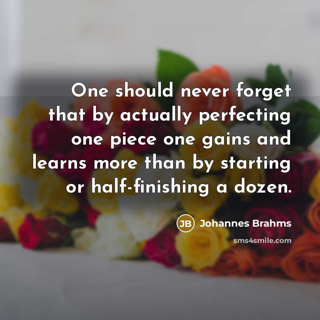 “One should never forget that by actually perfecting one piece one gains and learns more than by starting or half-finishing a dozen.” quote by Johannes Brahms