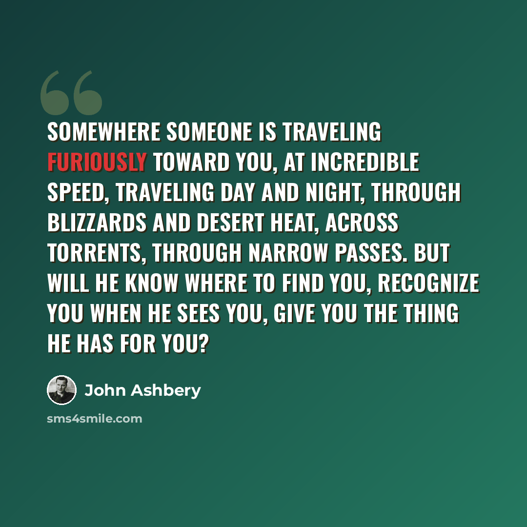 “Somewhere someone is traveling furiously toward you, At incredible speed, traveling day and night, Through blizzards and desert heat, across torrents, through narrow passes. But will he know where to find you, Recognize you when he sees you, Give you the thing he has for you?” quote by John Ashbery