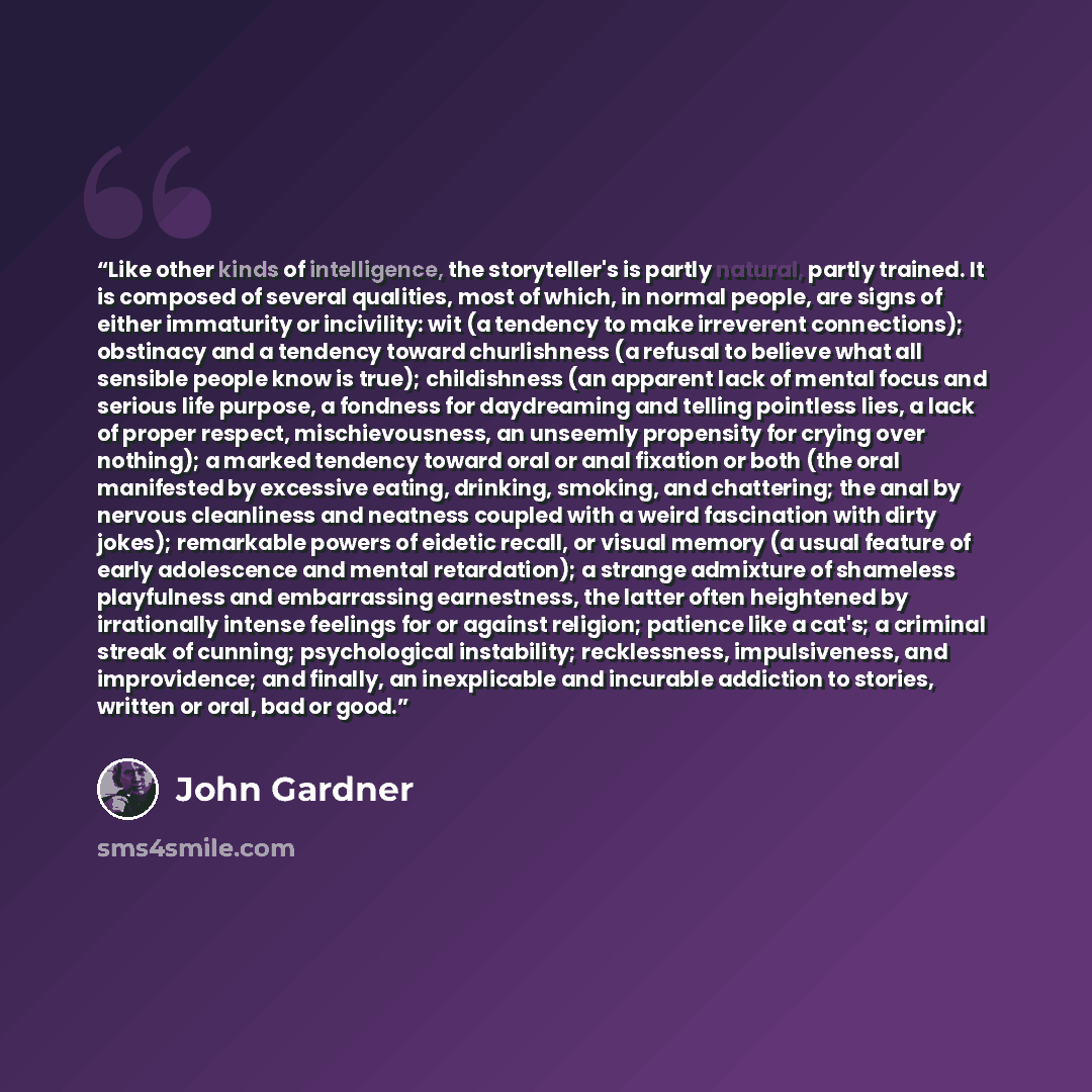 “Like other kinds of intelligence, the storyteller's is partly natural, partly trained. It is composed of several qualities, most of which, in normal people, are signs of either immaturity or incivility: wit (a tendency to make irreverent connections); obstinacy and a tendency toward churlishness…” quote by John Gardner