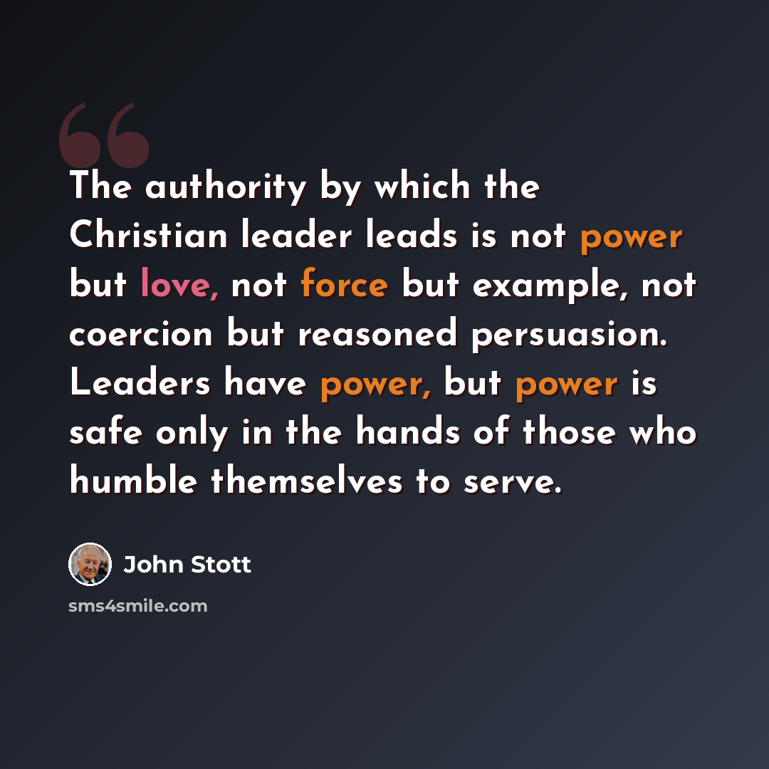 “The authority by which the Christian leader leads is not power but love, not force but example, not coercion but reasoned persuasion. Leaders have power, but power is safe only in the hands of those who humble themselves to serve.” quote by John Stott