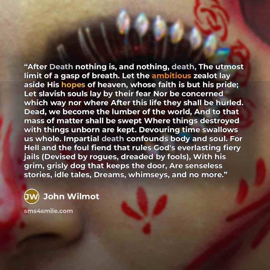 “After Death nothing is, and nothing, death, The utmost limit of a gasp of breath. Let the ambitious zealot lay aside His hopes of heaven, whose faith is but his pride; Let slavish souls lay by their fear Nor be concerned which way nor where After this life they shall be hurled. Dead, we become the…” quote by John Wilmot