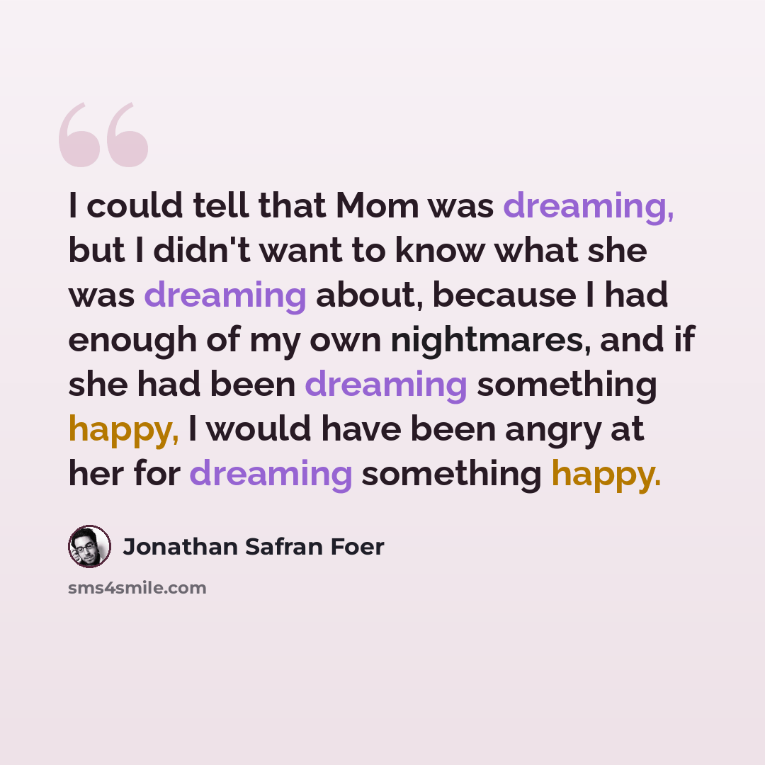 “I could tell that Mom was dreaming, but I didn't want to know what she was dreaming about, because I had enough of my own nightmares, and if she had been dreaming something happy, I would have been angry at her for dreaming something happy.” quote by Jonathan Safran Foer