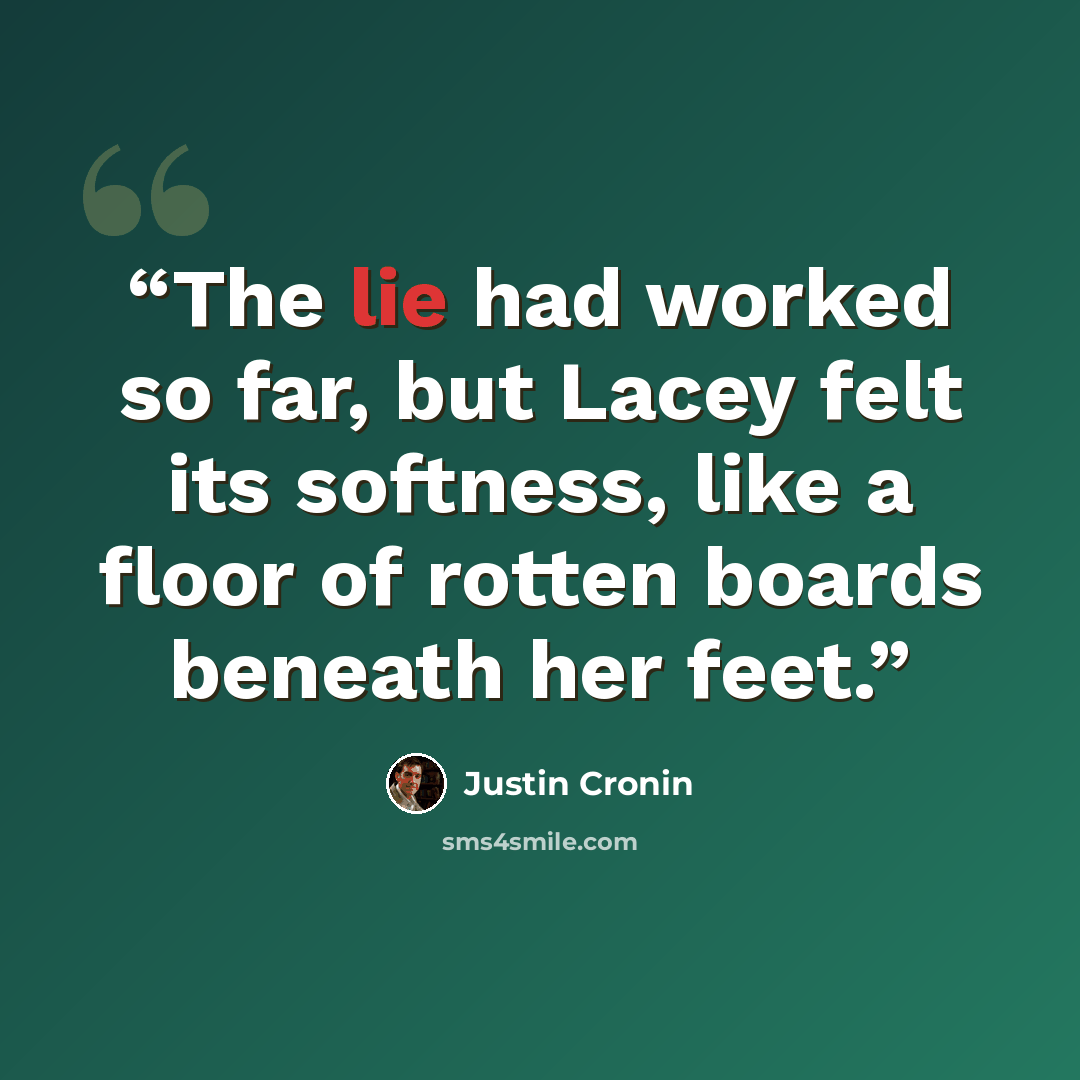 “The lie had worked so far, but Lacey felt its softness, like a floor of rotten boards beneath her feet.” quote by Justin Cronin