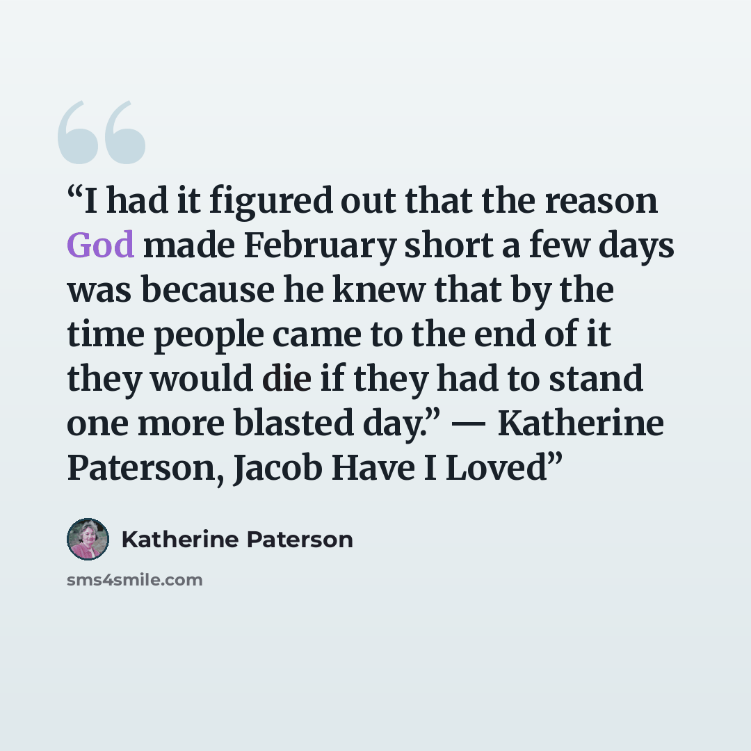 “I had it figured out that the reason God made February short a few days was because he knew that by the time people came to the end of it they would die if they had to stand one more blasted day.” ― Katherine Paterson, Jacob Have I Loved” quote by Katherine Paterson