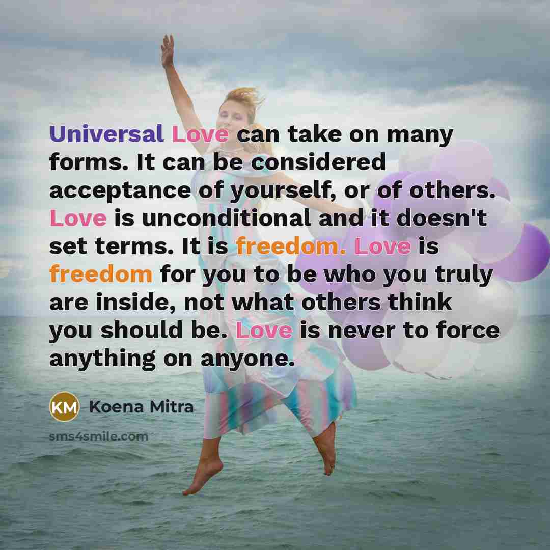 “Universal Love can take on many forms. It can be considered acceptance of yourself, or of others. Love is unconditional and it doesn't set terms. It is freedom. Love is freedom for you to be who you truly are inside, not what others think you should be. Love is never to force anything on anyone.” quote by Koena Mitra