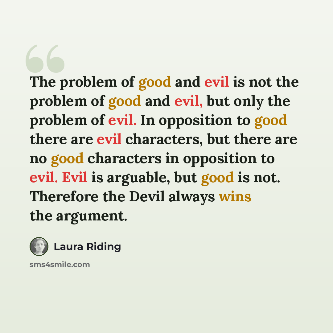 “The problem of good and evil is not the problem of good and evil, but only the problem of evil. In opposition to good there are evil characters, but there are no good characters in opposition to evil. Evil is arguable, but good is not. Therefore the Devil always wins the argument.” quote by Laura Riding