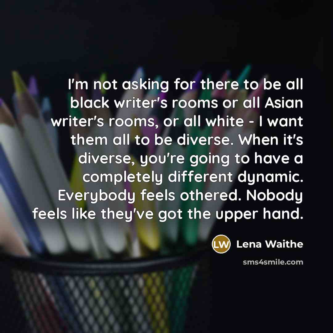 “I'm not asking for there to be all black writer's rooms or all Asian writer's rooms, or all white - I want them all to be diverse. When it's diverse, you're going to have a completely different dynamic. Everybody feels othered. Nobody feels like they've got the upper hand.” quote by Lena Waithe