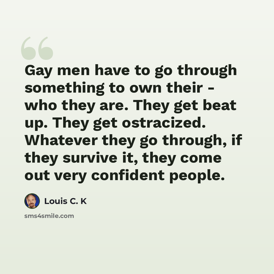 “Gay men have to go through something to own their - who they are. They get beat up. They get ostracized. Whatever they go through, if they survive it, they come out very confident people.” quote by Louis C. K