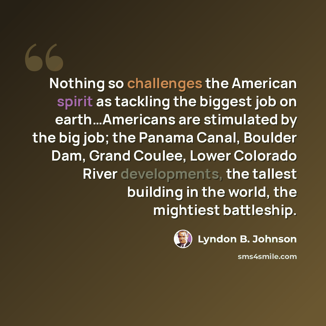 “Nothing so challenges the American spirit as tackling the biggest job on earth…Americans are stimulated by the big job; the Panama Canal, Boulder Dam, Grand Coulee, Lower Colorado River developments, the tallest building in the world, the mightiest battleship.” quote by Lyndon B. Johnson