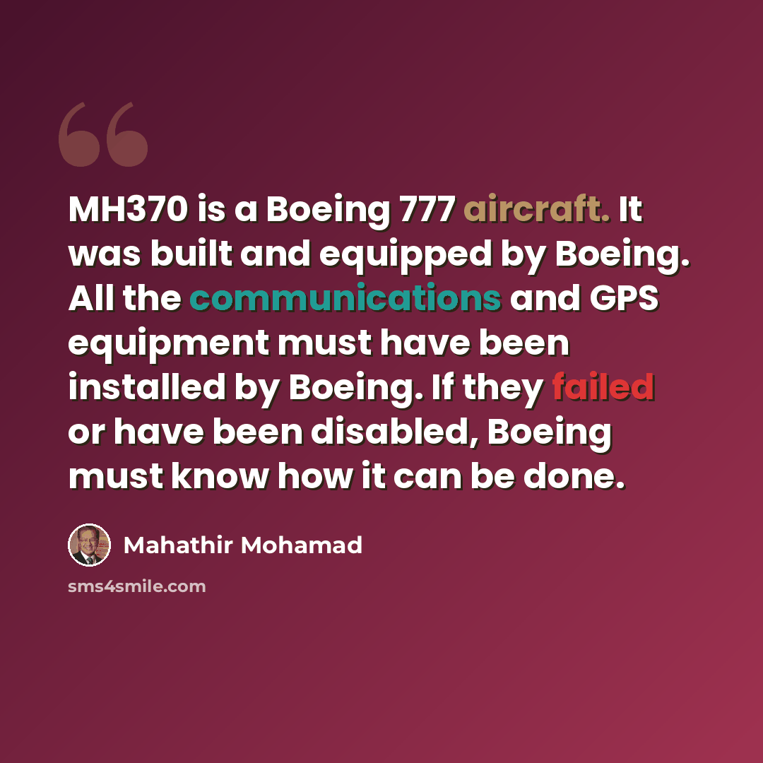 “MH370 is a Boeing 777 aircraft. It was built and equipped by Boeing. All the communications and GPS equipment must have been installed by Boeing. If they failed or have been disabled, Boeing must know how it can be done.” quote by Mahathir Mohamad