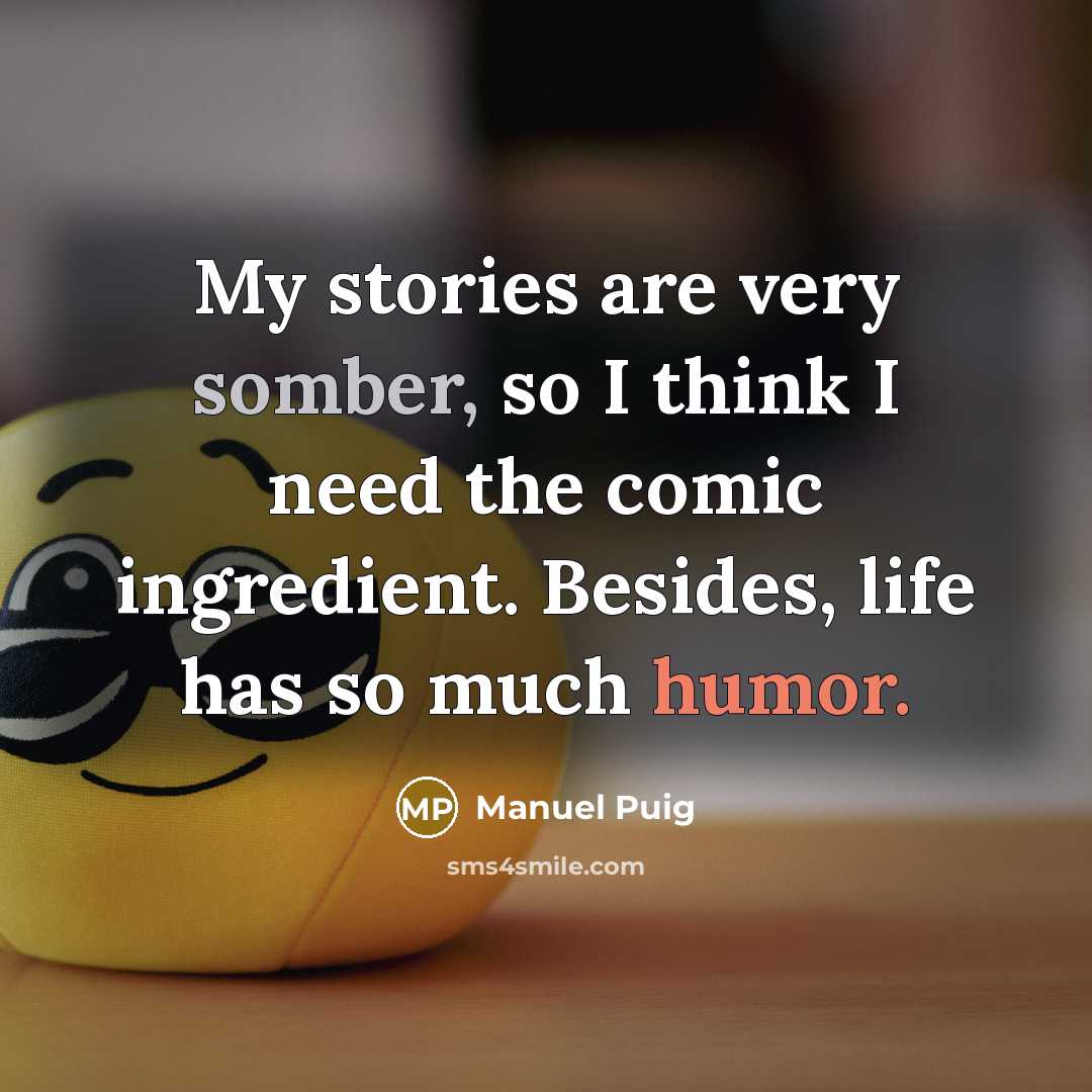 “My stories are very somber, so I think I need the comic ingredient. Besides, life has so much humor.” quote by Manuel Puig