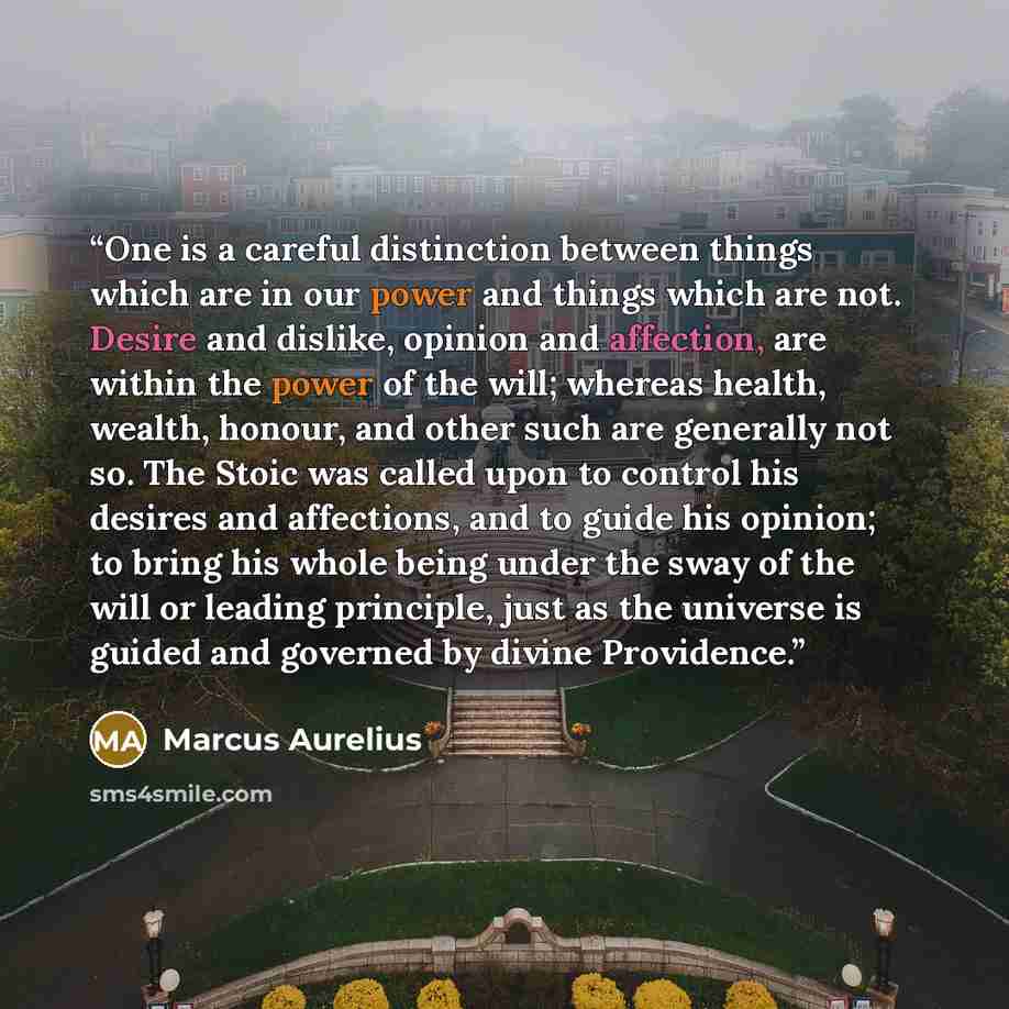 “One is a careful distinction between things which are in our power and things which are not. Desire and dislike, opinion and affection, are within the power of the will; whereas health, wealth, honour, and other such are generally not so. The Stoic was called upon to control his desires and…” quote by Marcus Aurelius