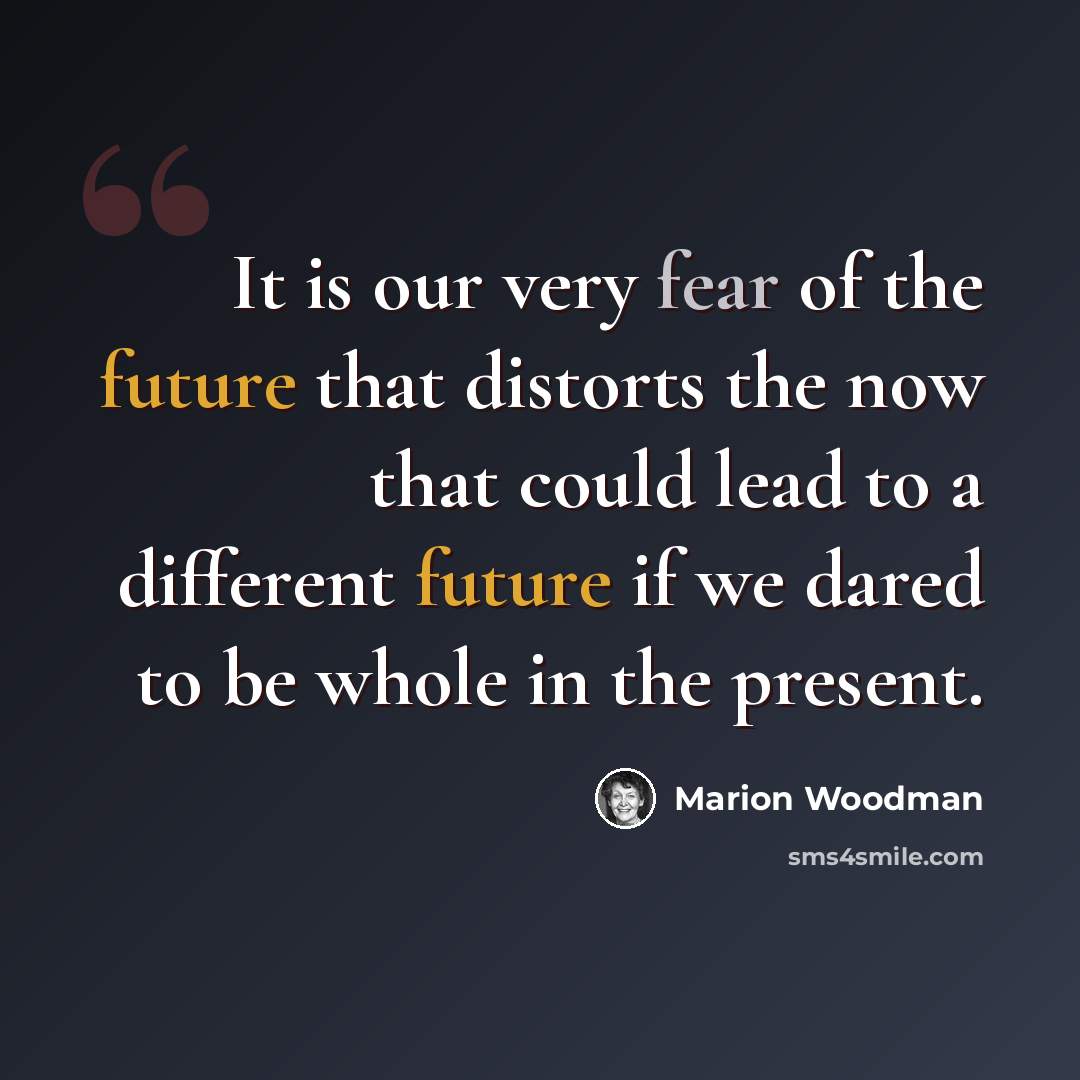 “It is our very fear of the future that distorts the now that could lead to a different future if we dared to be whole in the present.” quote by Marion Woodman