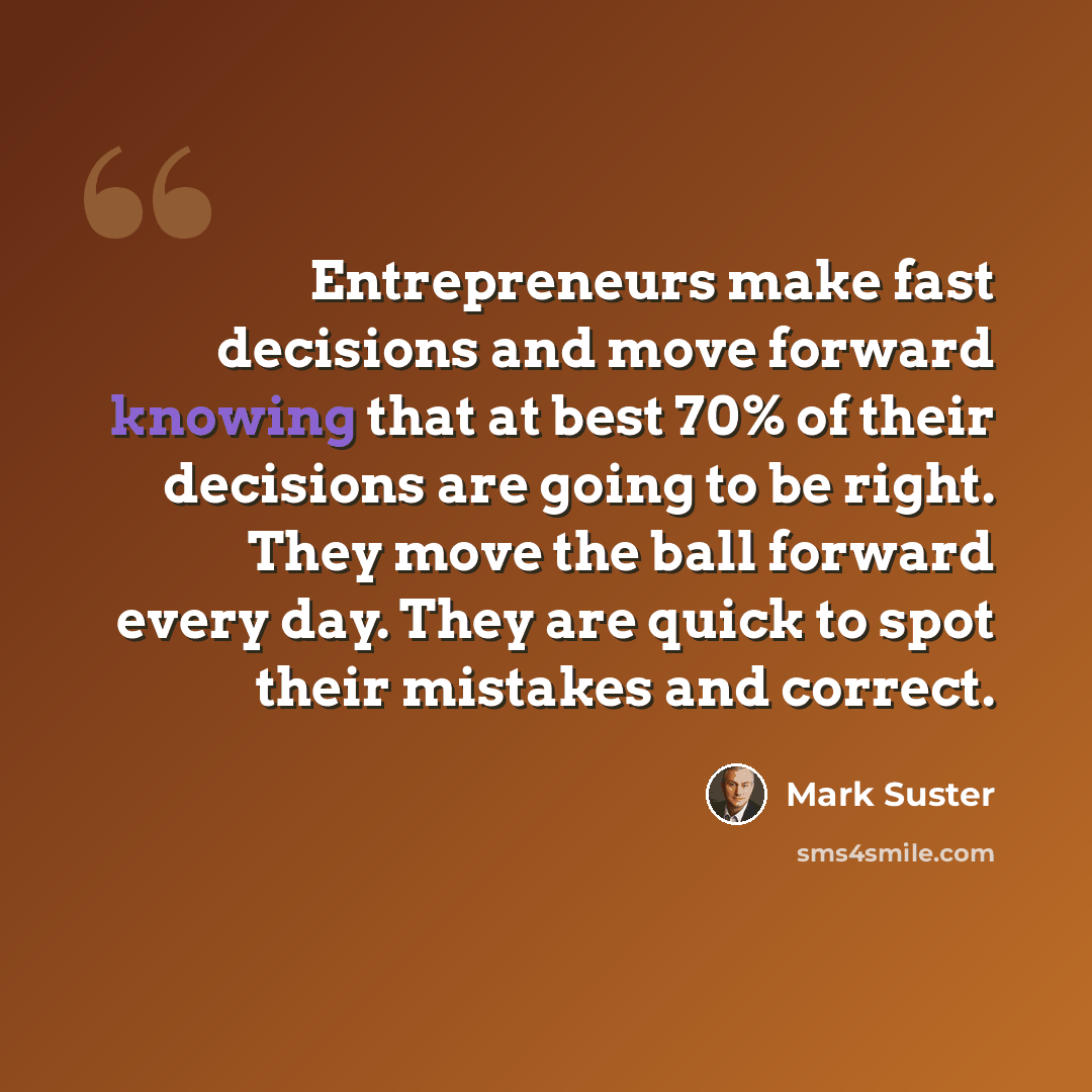 “Entrepreneurs make fast decisions and move forward knowing that at best 70% of their decisions are going to be right. They move the ball forward every day. They are quick to spot their mistakes and correct.” quote by Mark Suster