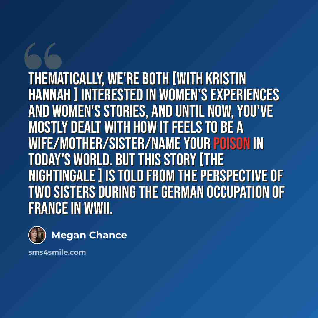 “Thematically, we're both [with Kristin Hannah ] interested in women's experiences and women's stories, and until now, you've mostly dealt with how it feels to be a wife/mother/sister/name your poison in today's world. But this story [The Nightingale ] is told from the perspective of two sisters…” quote by Megan Chance