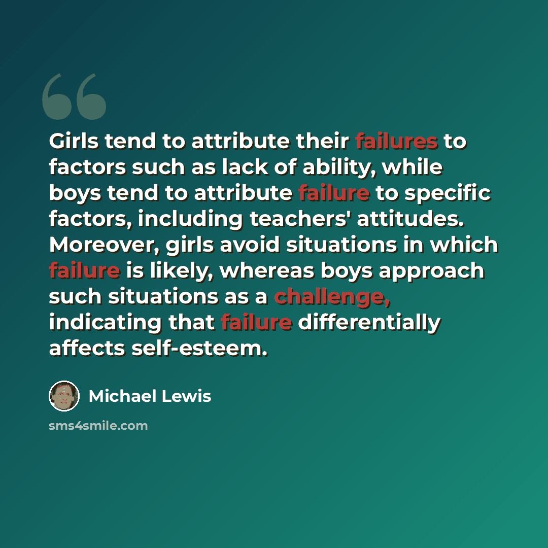 “Girls tend to attribute their failures to factors such as lack of ability, while boys tend to attribute failure to specific factors, including teachers' attitudes. Moreover, girls avoid situations in which failure is likely, whereas boys approach such situations as a challenge, indicating that…” quote by Michael Lewis