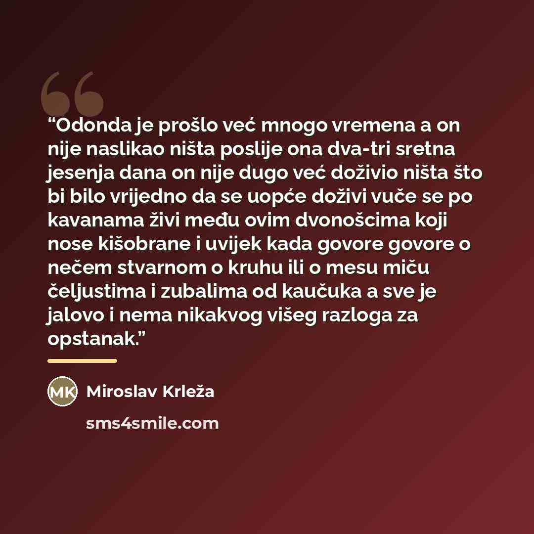 “Odonda je prošlo već mnogo vremena a on nije naslikao ništa poslije ona dva-tri sretna jesenja dana on nije dugo već doživio ništa što bi bilo vrijedno da se uopće doživi vuče se po kavanama živi među ovim dvonošcima koji nose kišobrane i uvijek kada govore govore o nečem stvarnom o kruhu ili o…” quote by Miroslav Krleža