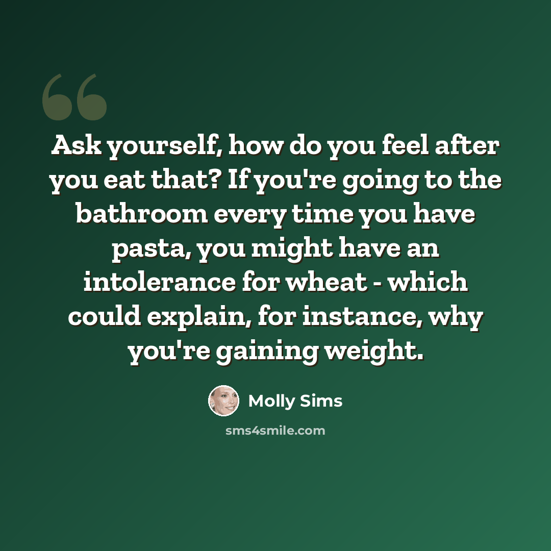 “Ask yourself, how do you feel after you eat that? If you're going to the bathroom every time you have pasta, you might have an intolerance for wheat - which could explain, for instance, why you're gaining weight.” quote by Molly Sims