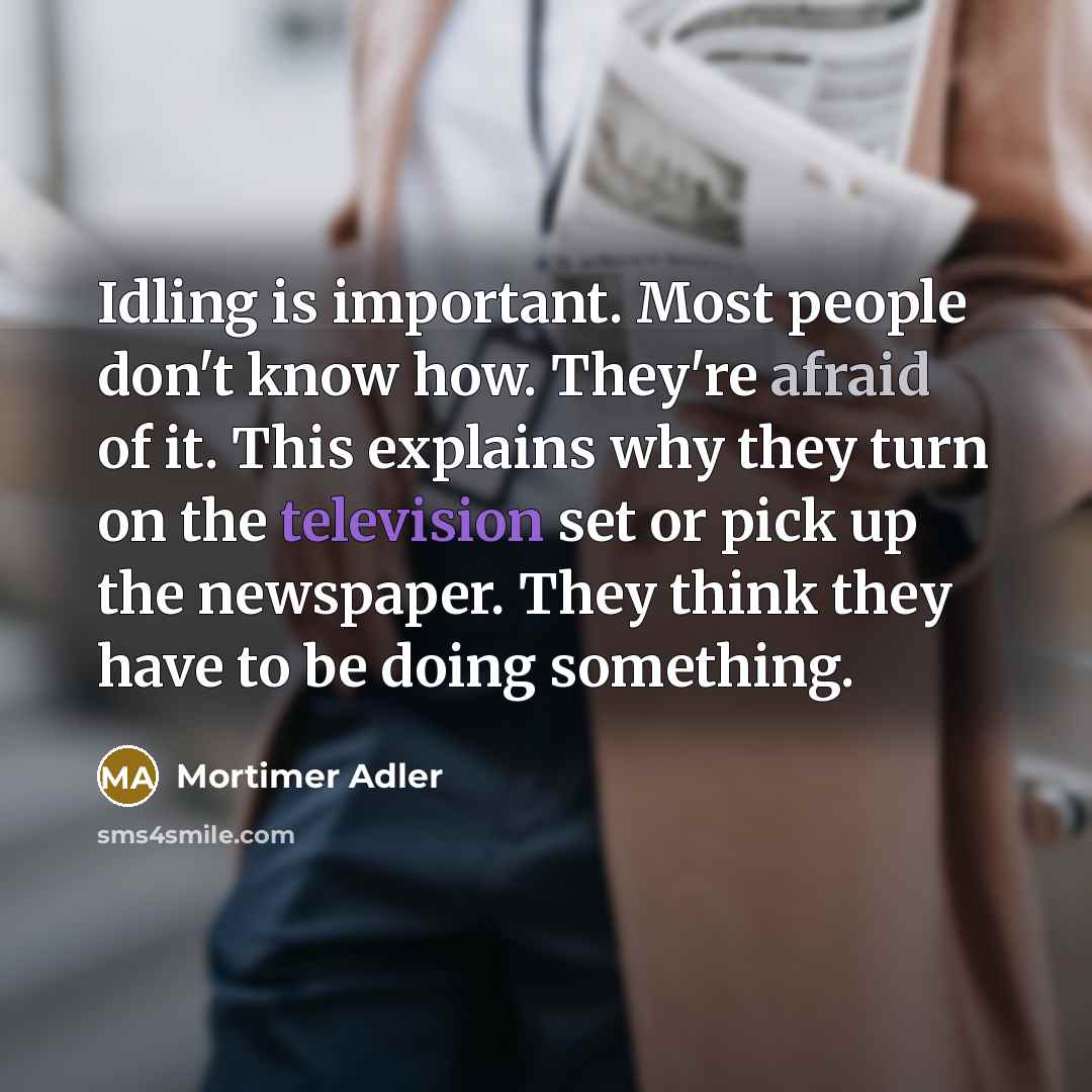 “Idling is important. Most people don't know how. They're afraid of it. This explains why they turn on the television set or pick up the newspaper. They think they have to be doing something.” quote by Mortimer Adler