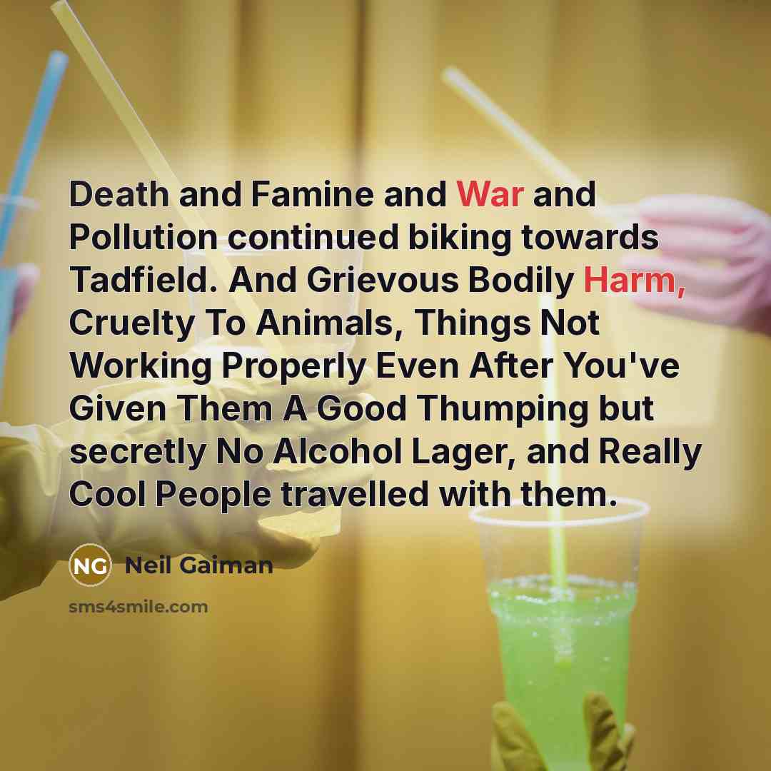 “Death and Famine and War and Pollution continued biking towards Tadfield. And Grievous Bodily Harm, Cruelty To Animals, Things Not Working Properly Even After You've Given Them A Good Thumping but secretly No Alcohol Lager, and Really Cool People travelled with them.” quote by Neil Gaiman