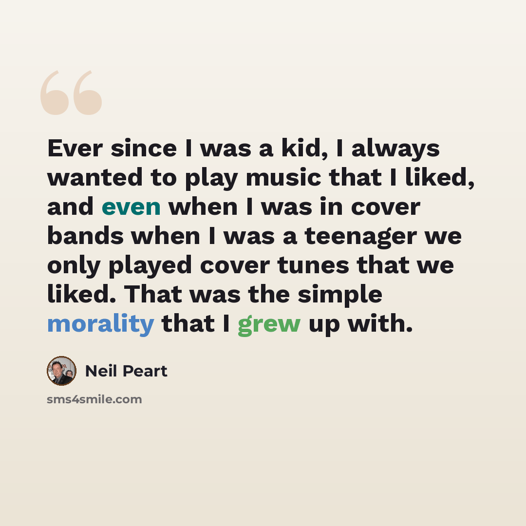“Ever since I was a kid, I always wanted to play music that I liked, and even when I was in cover bands when I was a teenager we only played cover tunes that we liked. That was the simple morality that I grew up with.” quote by Neil Peart