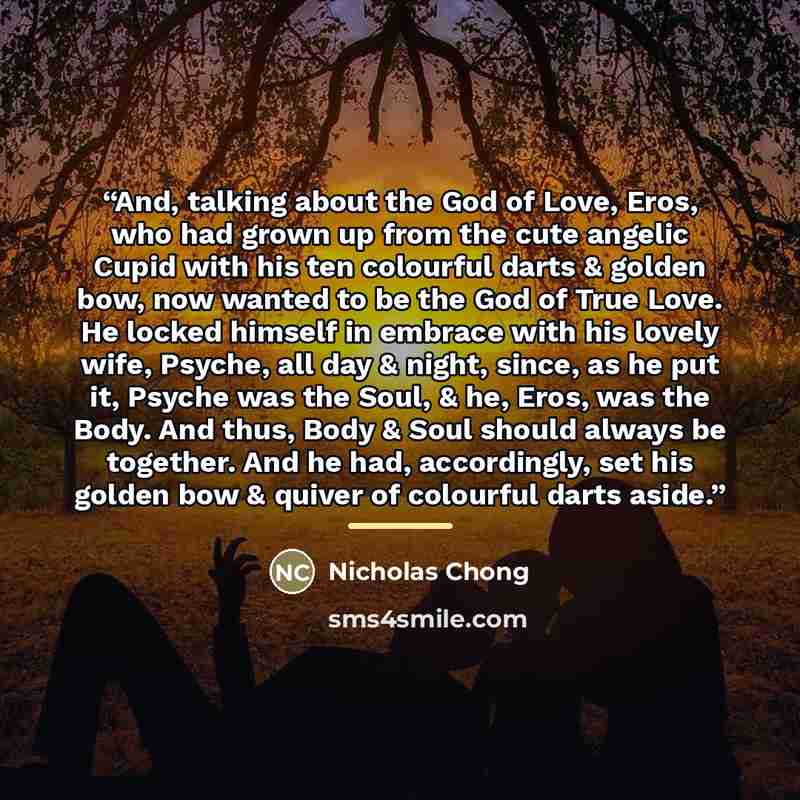 “And, talking about the God of Love, Eros, who had grown up from the cute angelic Cupid with his ten colourful darts & golden bow, now wanted to be the God of True Love. He locked himself in embrace with his lovely wife, Psyche, all day & night, since, as he put it, Psyche was the Soul, & he, Eros…” quote by Nicholas Chong
