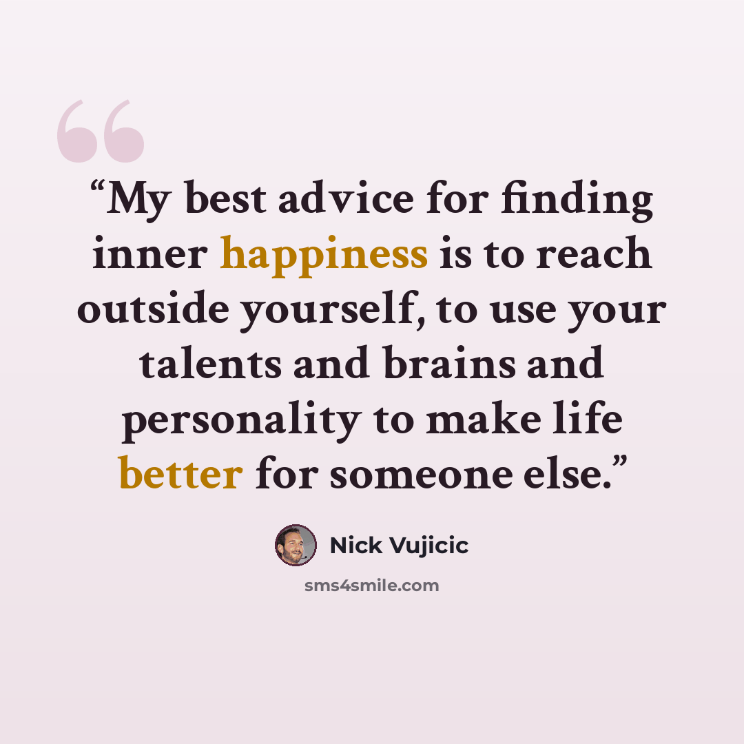 “My best advice for finding inner happiness is to reach outside yourself, to use your talents and brains and personality to make life better for someone else.” quote by Nick Vujicic