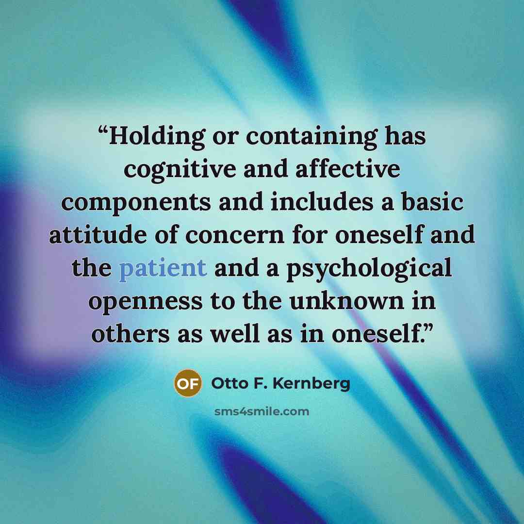“Holding or containing has cognitive and affective components and includes a basic attitude of concern for oneself and the patient and a psychological openness to the unknown in others as well as in oneself.” quote by Otto F. Kernberg