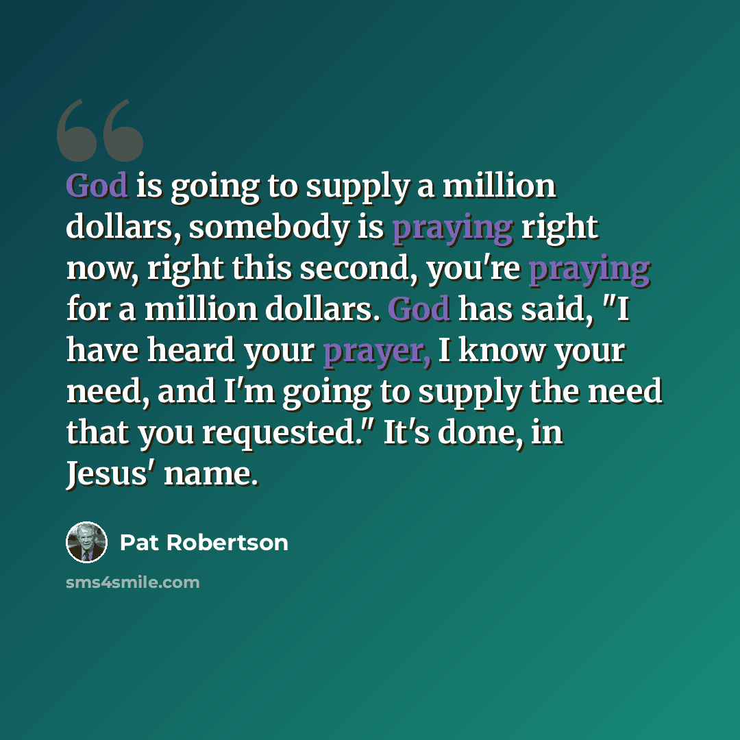 “God is going to supply a million dollars, somebody is praying right now, right this second, you're praying for a million dollars. God has said, "I have heard your prayer, I know your need, and I'm going to supply the need that you requested." It's done, in Jesus' name.” quote by Pat Robertson