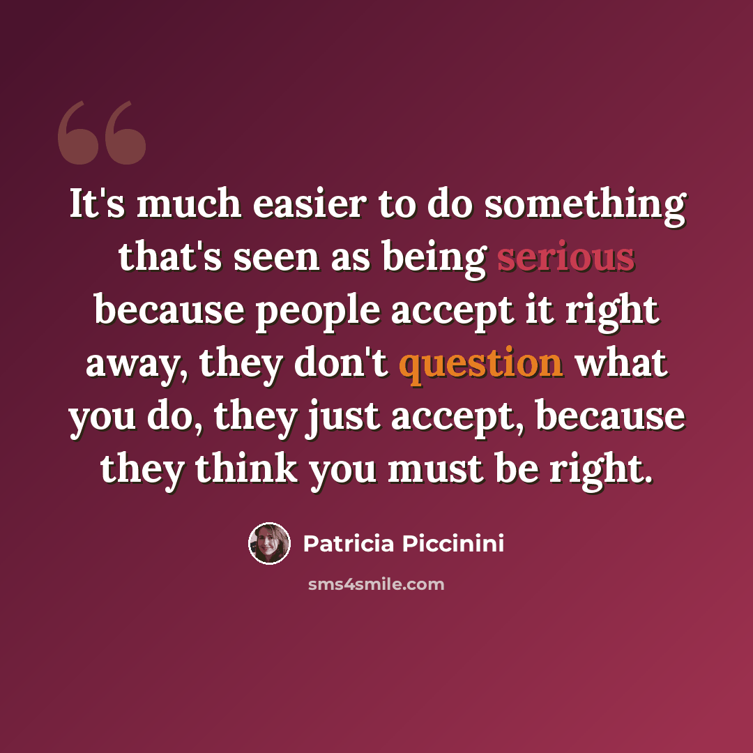 “It's much easier to do something that's seen as being serious because people accept it right away, they don't question what you do, they just accept, because they think you must be right.” quote by Patricia Piccinini