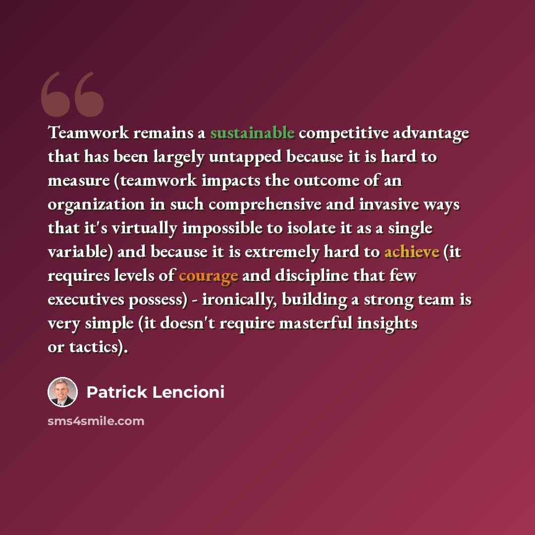 “Teamwork remains a sustainable competitive advantage that has been largely untapped because it is hard to measure (teamwork impacts the outcome of an organization in such comprehensive and invasive ways that it's virtually impossible to isolate it as a single variable) and because it is extremely…” quote by Patrick Lencioni