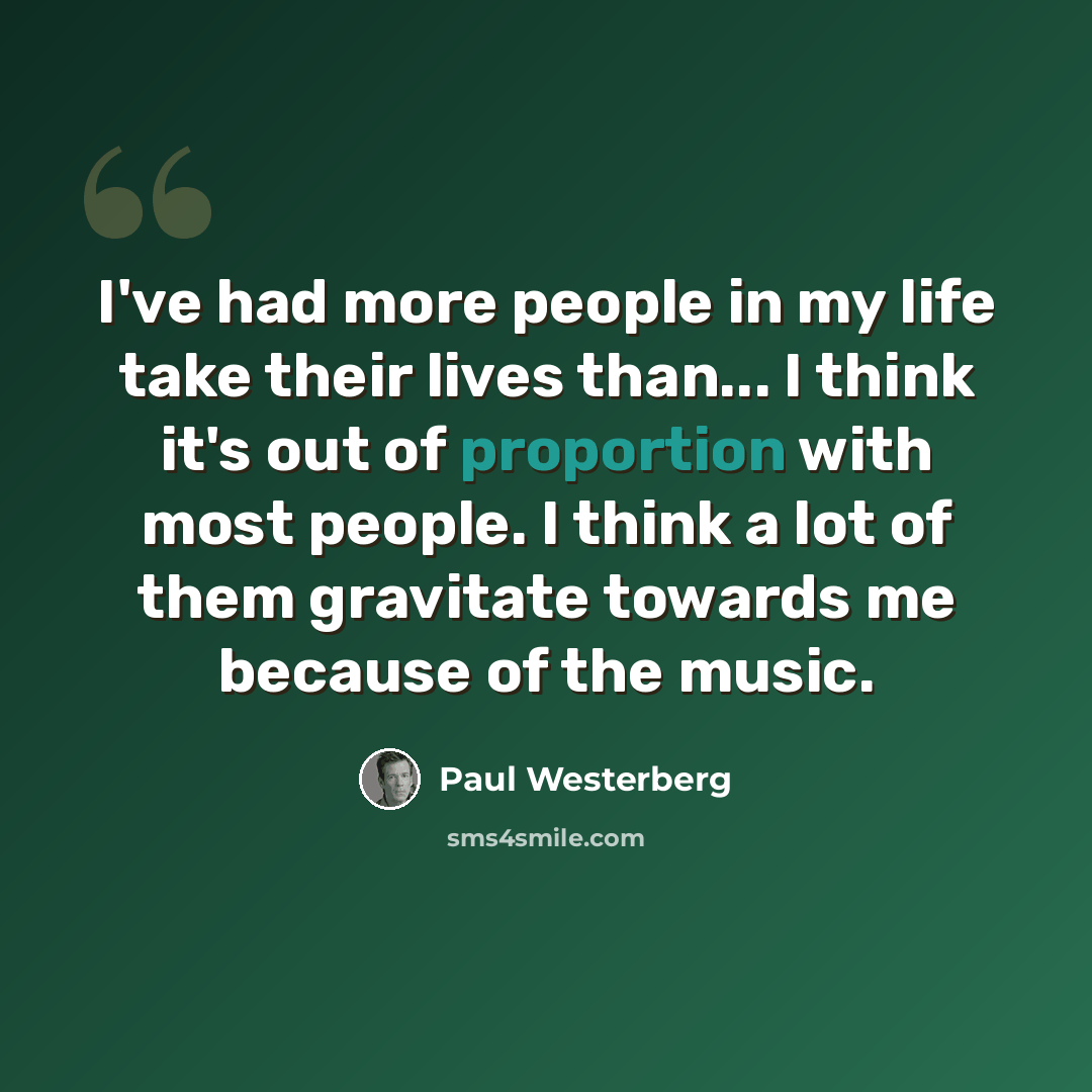 “I've had more people in my life take their lives than... I think it's out of proportion with most people. I think a lot of them gravitate towards me because of the music.” quote by Paul Westerberg