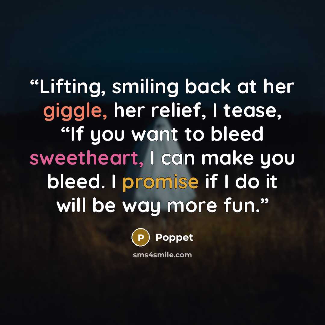 “Lifting, smiling back at her giggle, her relief, I tease, “If you want to bleed sweetheart, I can make you bleed. I promise if I do it will be way more fun.” quote by Poppet