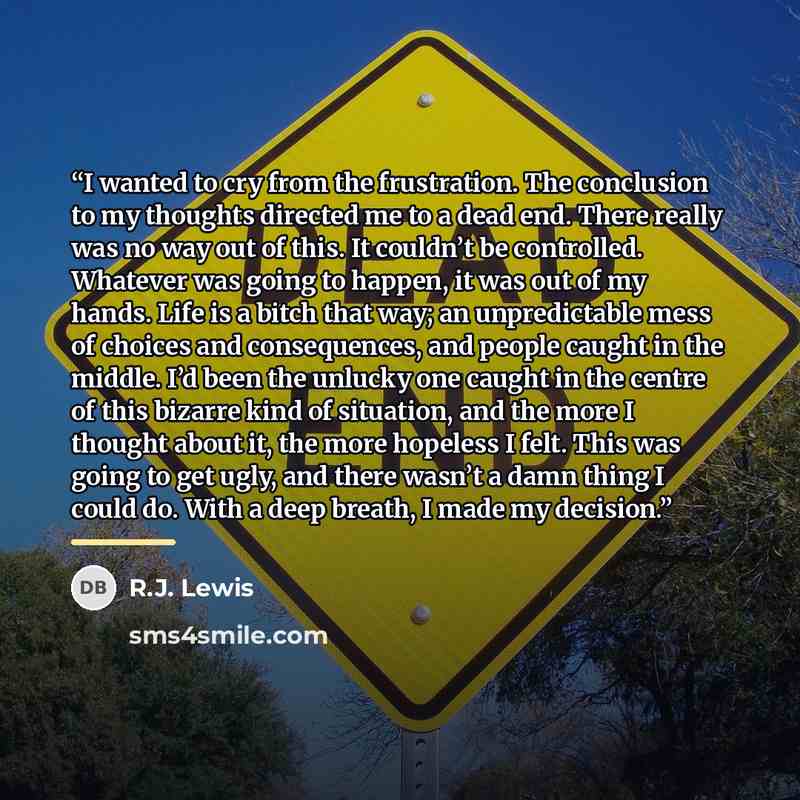 “I wanted to cry from the frustration. The conclusion to my thoughts directed me to a dead end. There really was no way out of this. It couldn’t be controlled. Whatever was going to happen, it was out of my hands. Life is a bitch that way; an unpredictable mess of choices and consequences, and…” quote by R.J. Lewis