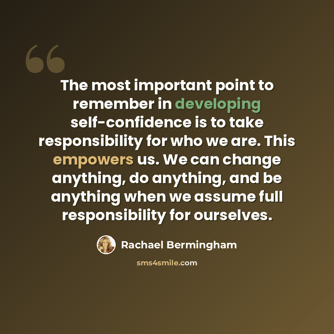 “The most important point to remember in developing self-confidence is to take responsibility for who we are. This empowers us. We can change anything, do anything, and be anything when we assume full responsibility for ourselves.” quote by Rachael Bermingham