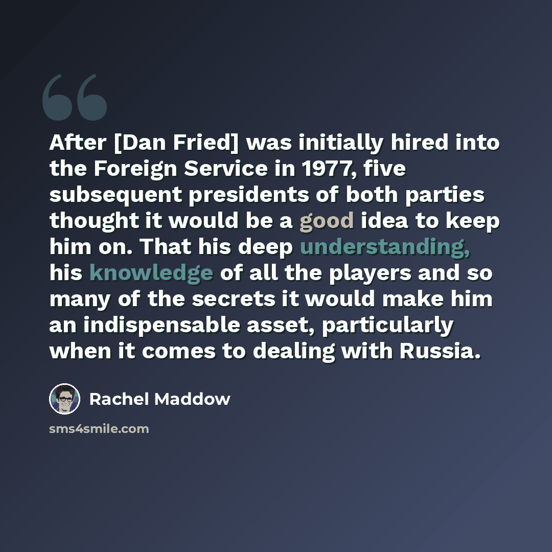 “After [Dan Fried] was initially hired into the Foreign Service in 1977, five subsequent presidents of both parties thought it would be a good idea to keep him on. That his deep understanding, his knowledge of all the players and so many of the secrets it would make him an indispensable asset…” quote by Rachel Maddow