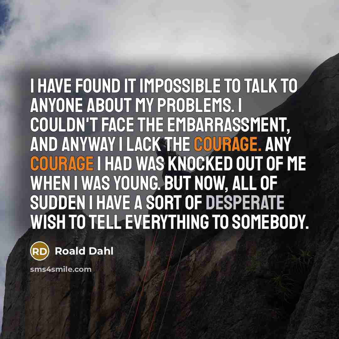 “I have found it impossible to talk to anyone about my problems. I couldn't face the embarrassment, and anyway I lack the courage. Any courage I had was knocked out of me when I was young. But now, all of sudden I have a sort of desperate wish to tell everything to somebody.” quote by Roald Dahl