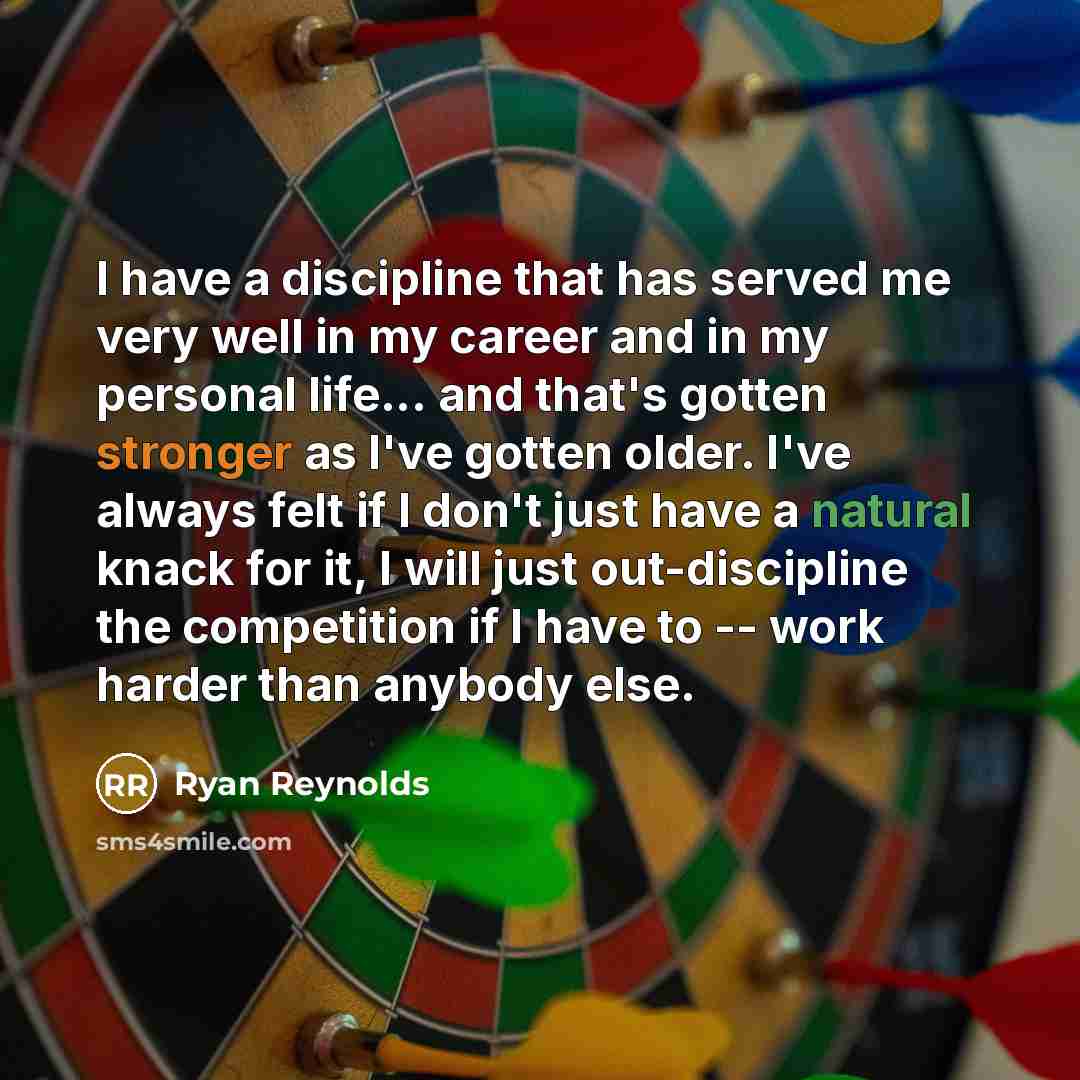 “I have a discipline that has served me very well in my career and in my personal life... and that's gotten stronger as I've gotten older. I've always felt if I don't just have a natural knack for it, I will just out-discipline the competition if I have to -- work harder than anybody else.” quote by Ryan Reynolds