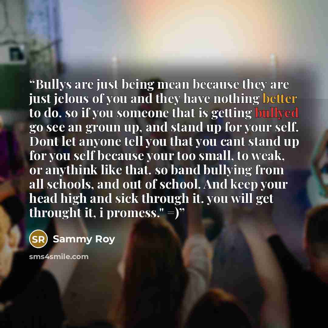 “Bullys are just being mean because they are just jelous of you and they have nothing better to do. so if you someone that is getting bullyed go see an groun up, and stand up for your self. Dont let anyone tell you that you cant stand up for you self because your too small, to weak, or anythink…” quote by Sammy Roy