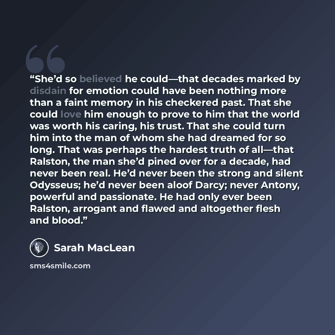 “She’d so believed he could—that decades marked by disdain for emotion could have been nothing more than a faint memory in his checkered past. That she could love him enough to prove to him that the world was worth his caring, his trust. That she could turn him into the man of whom she had dreamed…” quote by Sarah MacLean