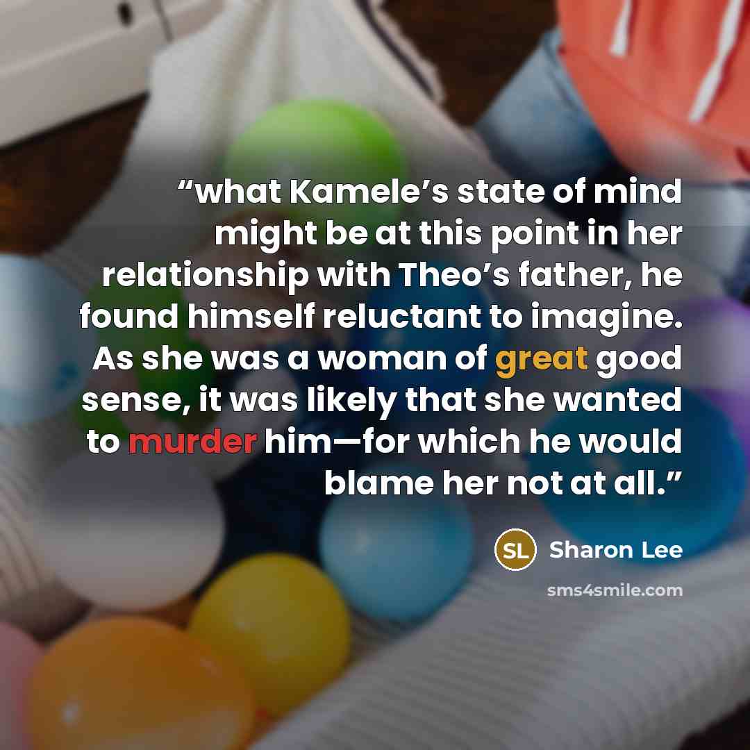 “what Kamele’s state of mind might be at this point in her relationship with Theo’s father, he found himself reluctant to imagine. As she was a woman of great good sense, it was likely that she wanted to murder him—for which he would blame her not at all.” quote by Sharon Lee