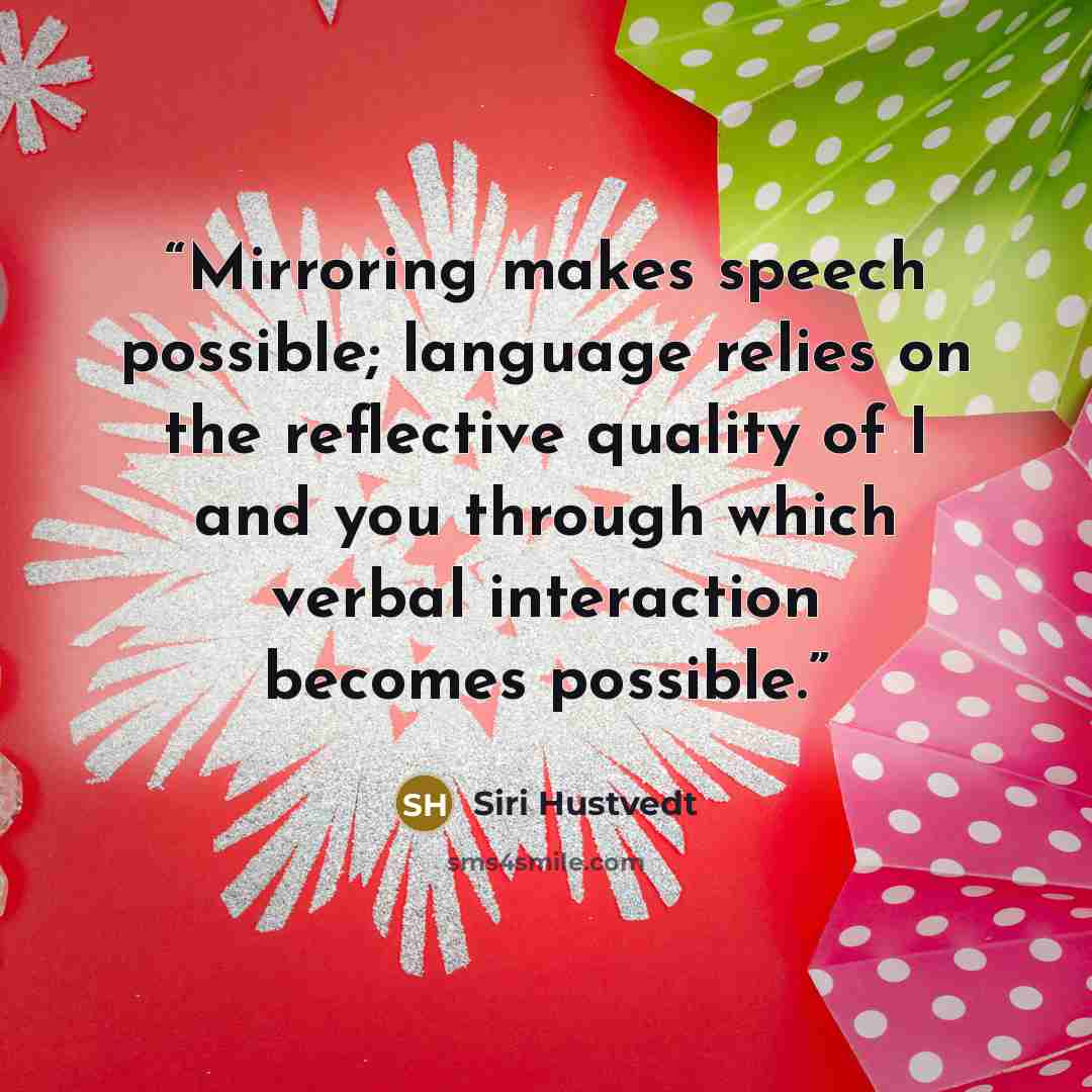 “Mirroring makes speech possible; language relies on the reflective quality of I and you through which verbal interaction becomes possible.” quote by Siri Hustvedt