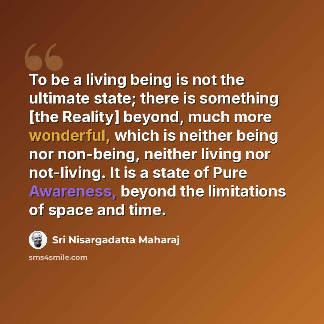 “To be a living being is not the ultimate state; there is something [the Reality] beyond, much more wonderful, which is neither being nor non-being, neither living nor not-living. It is a state of Pure Awareness, beyond the limitations of space and time.” quote by Sri Nisargadatta Maharaj