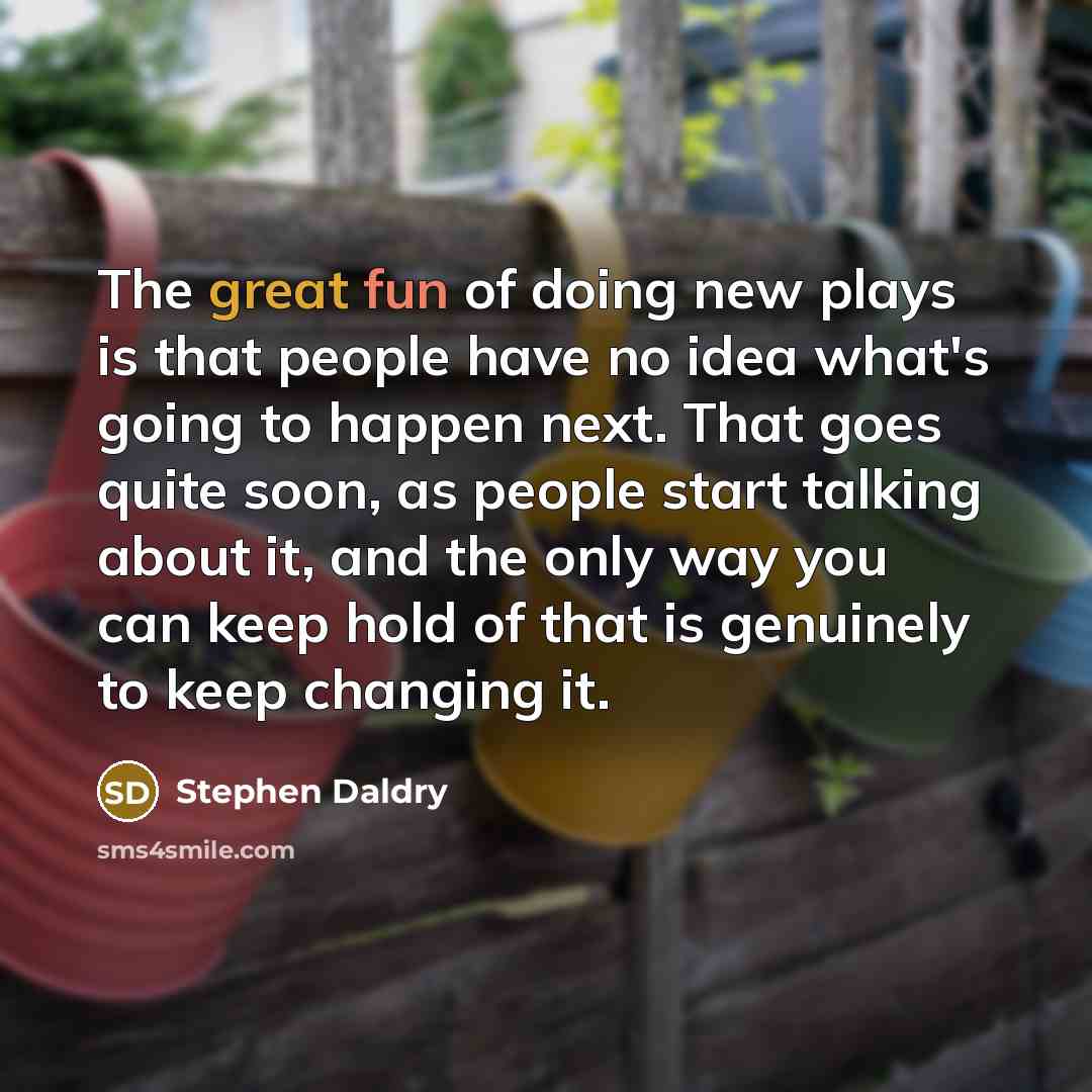 “The great fun of doing new plays is that people have no idea what's going to happen next. That goes quite soon, as people start talking about it, and the only way you can keep hold of that is genuinely to keep changing it.” quote by Stephen Daldry