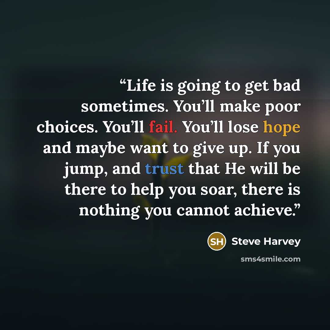 “Life is going to get bad sometimes. You’ll make poor choices. You’ll fail. You’ll lose hope and maybe want to give up. If you jump, and trust that He will be there to help you soar, there is nothing you cannot achieve.” quote by Steve Harvey