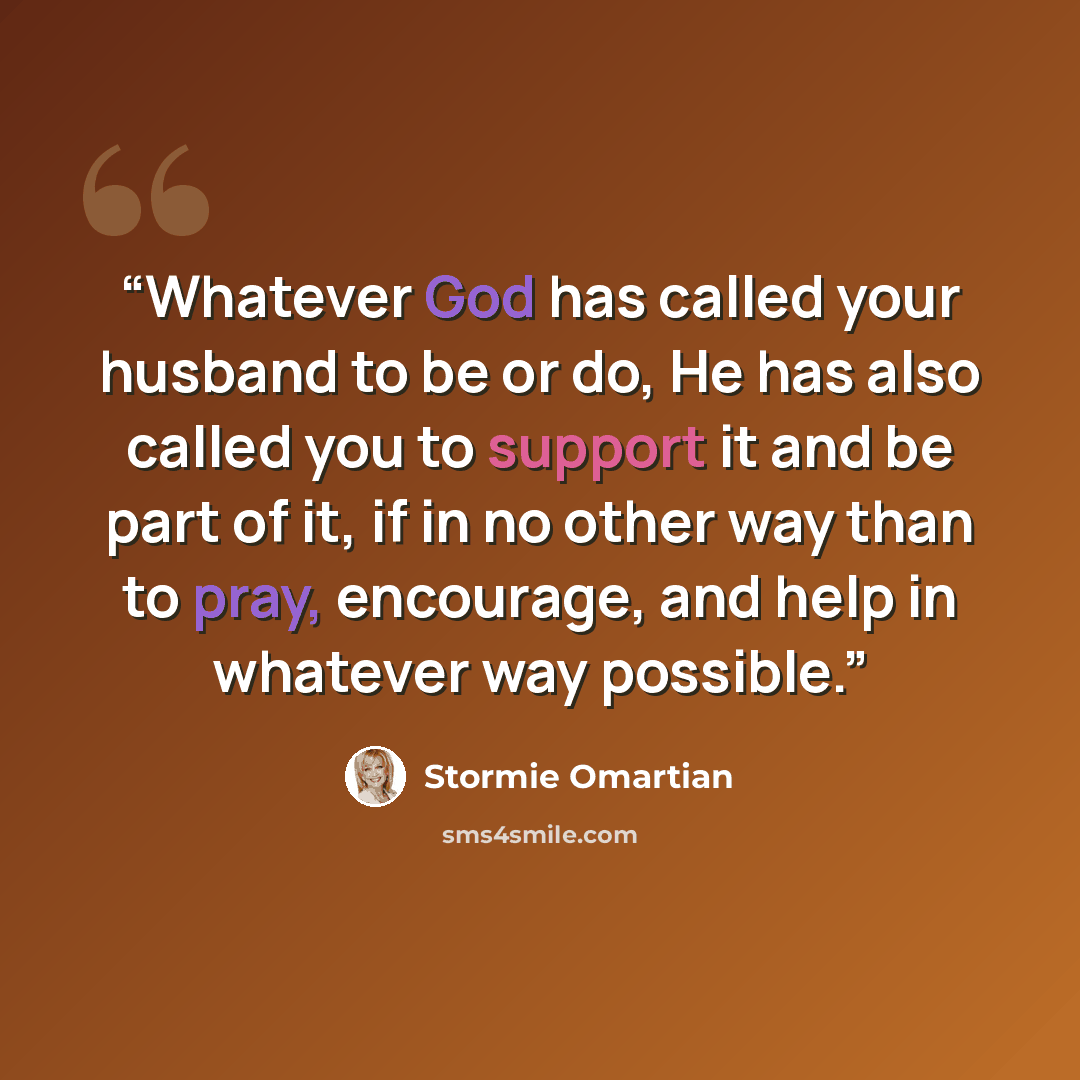 “Whatever God has called your husband to be or do, He has also called you to support it and be part of it, if in no other way than to pray, encourage, and help in whatever way possible.” quote by Stormie Omartian