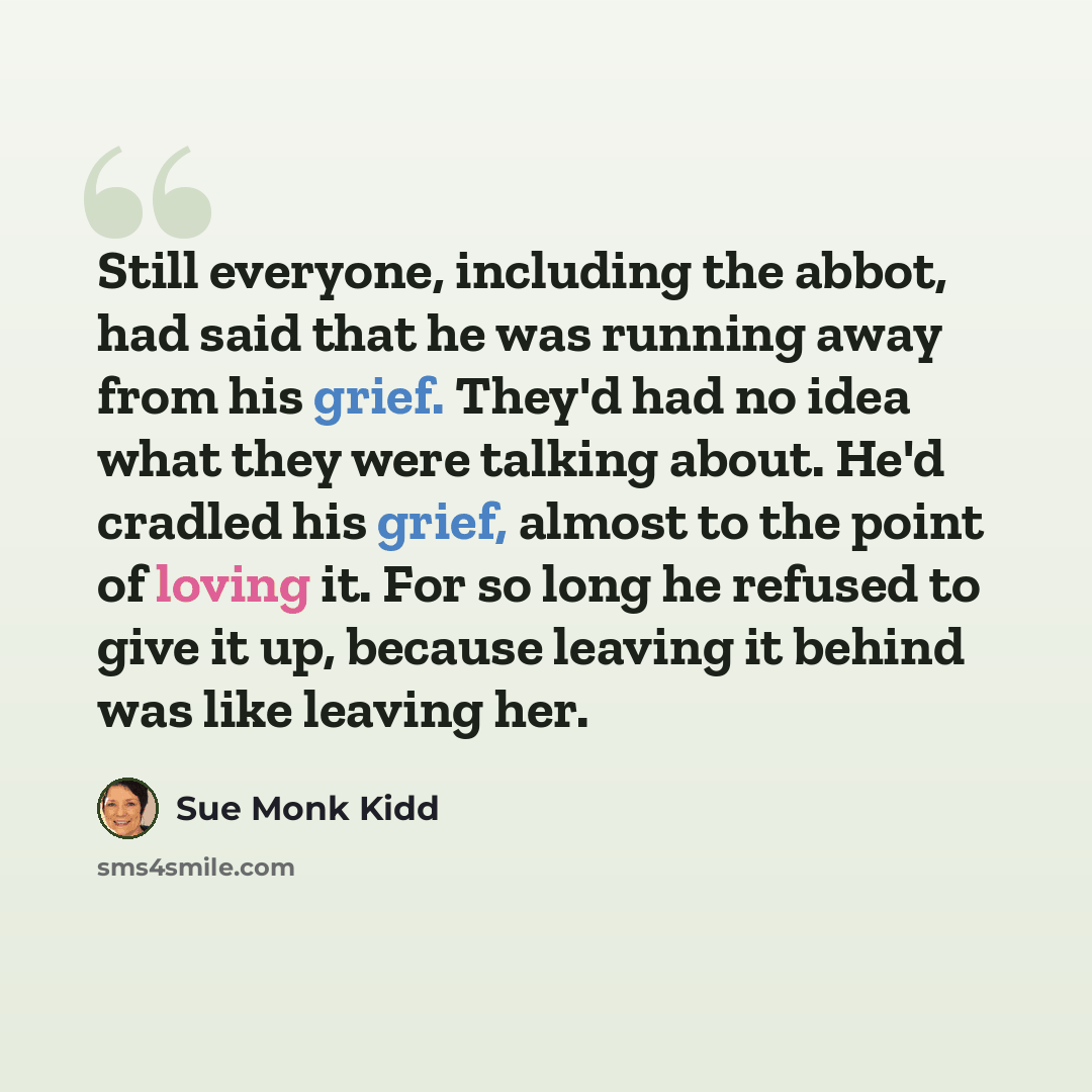 “Still everyone, including the abbot, had said that he was running away from his grief. They'd had no idea what they were talking about. He'd cradled his grief, almost to the point of loving it. For so long he refused to give it up, because leaving it behind was like leaving her.” quote by Sue Monk Kidd