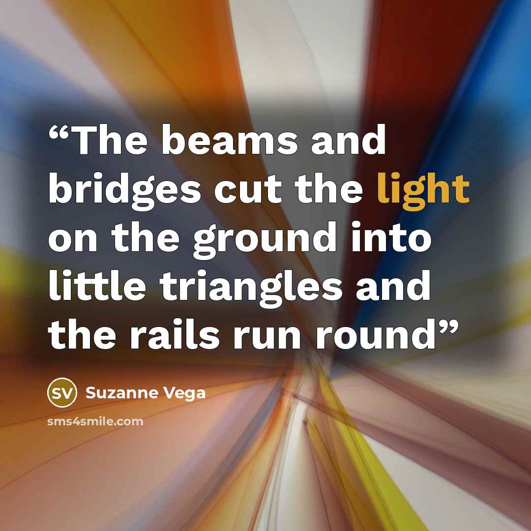 “The beams and bridges cut the light on the ground into little triangles and the rails run round” quote by Suzanne Vega