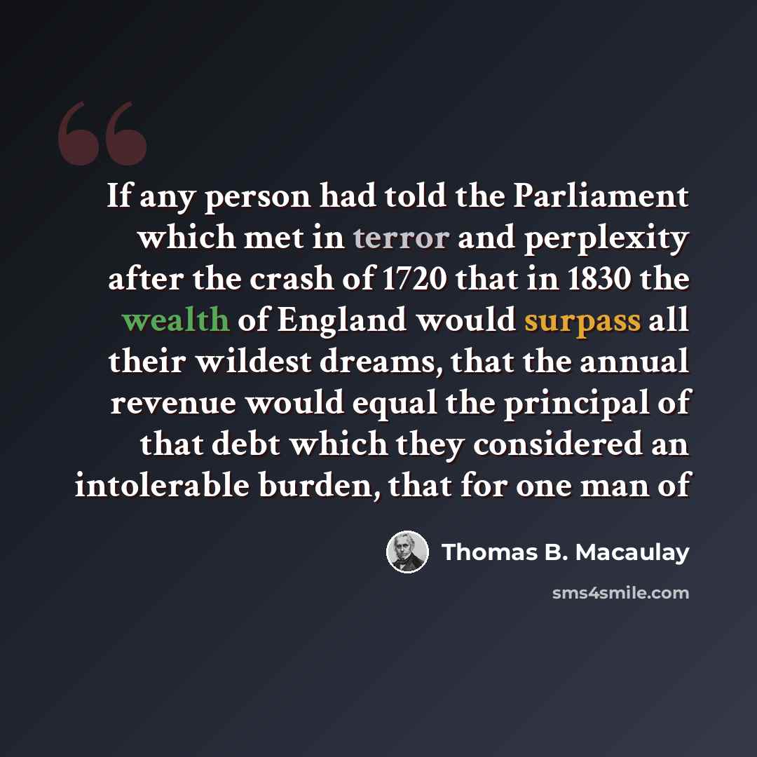 “If any person had told the Parliament which met in terror and perplexity after the crash of 1720 that in 1830 the wealth of England would surpass all their wildest dreams, that the annual revenue would equal the principal of that debt which they considered an intolerable burden, that for one man of” quote by Thomas B. Macaulay