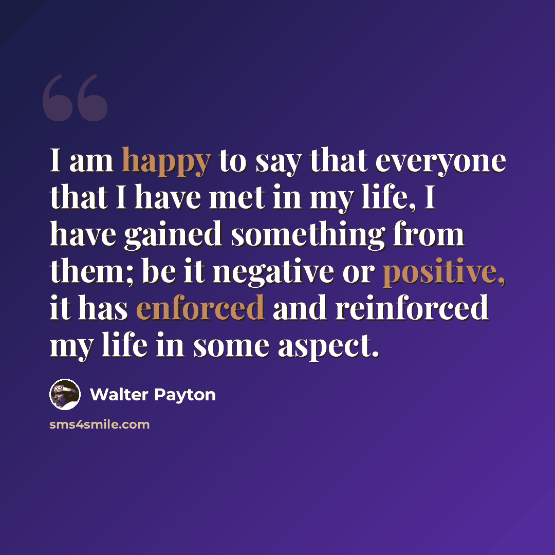“I am happy to say that everyone that I have met in my life, I have gained something from them; be it negative or positive, it has enforced and reinforced my life in some aspect.” quote by Walter Payton